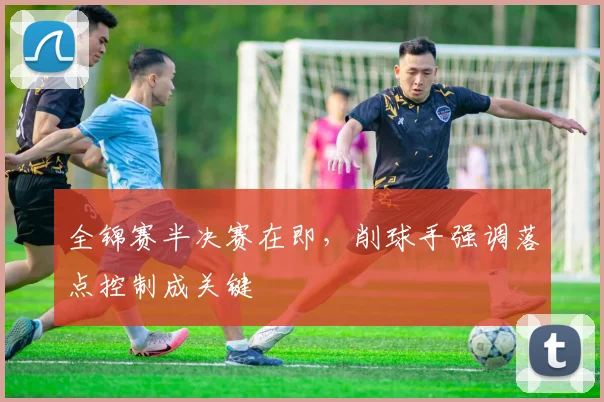 全锦赛半决赛在即，削球手强调落点控制成关键