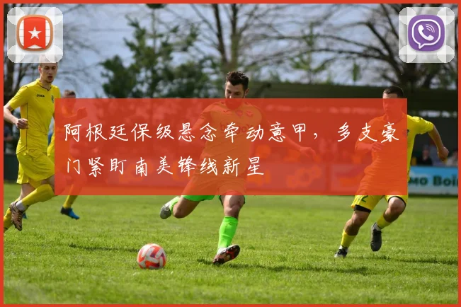 阿根廷保级悬念牵动意甲，多支豪门紧盯南美锋线新星