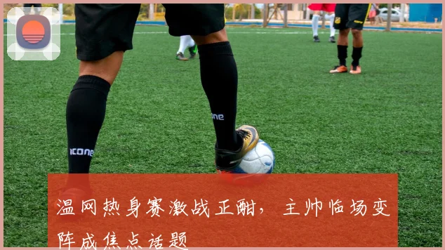 温网热身赛激战正酣，主帅临场变阵成焦点话题