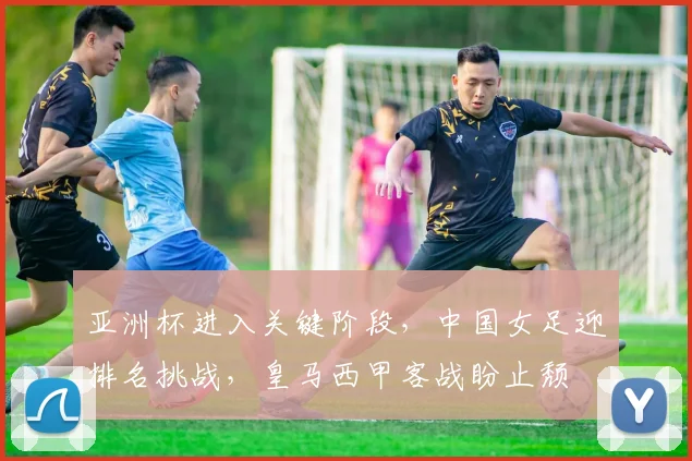 亚洲杯进入关键阶段，中国女足迎排名挑战，皇马西甲客战盼止颓