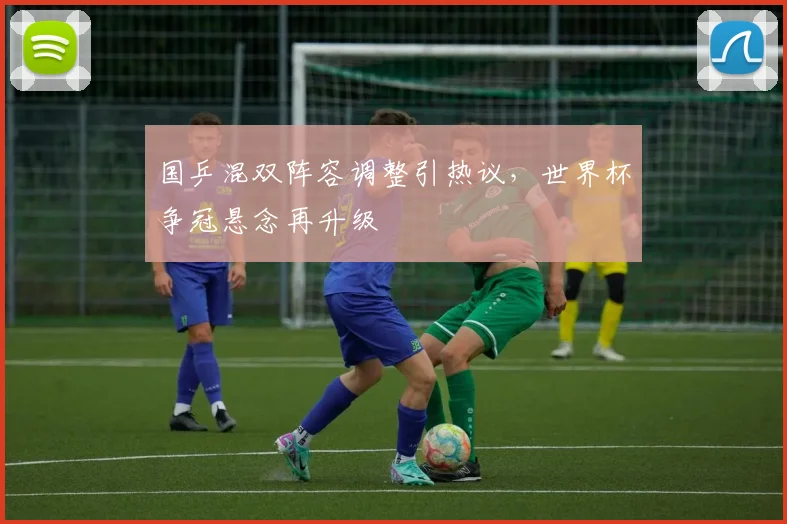 国乒混双阵容调整引热议，世界杯争冠悬念再升级