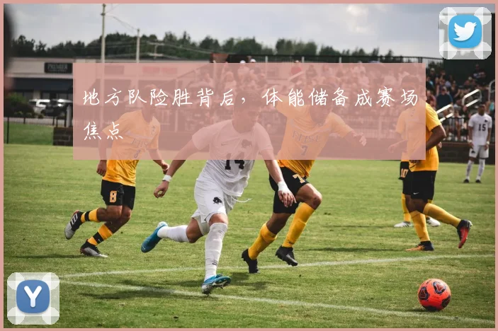 地方队险胜背后，体能储备成赛场焦点