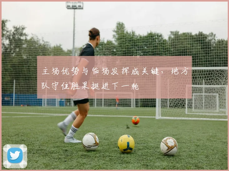 主场优势与临场发挥成关键，地方队守住胜果挺进下一轮