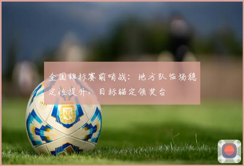 全国锦标赛前哨战：地方队临场稳定性提升，目标锚定领奖台