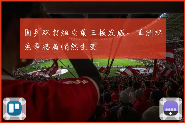国乒双打组合前三板发威，亚洲杯竞争格局悄然生变