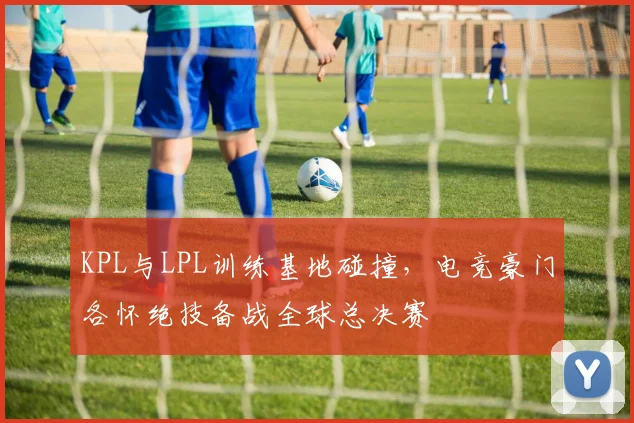 KPL与LPL训练基地碰撞，电竞豪门各怀绝技备战全球总决赛