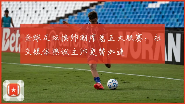 全球足坛换帅潮席卷五大联赛，社交媒体热议主帅更替加速
