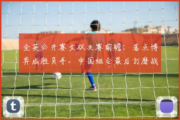 全英公开赛女双决赛前瞻：落点博弈成胜负手，中国组合最后打磨战术细节