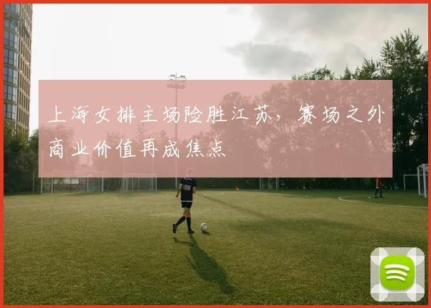 上海女排主场险胜江苏，赛场之外商业价值再成焦点