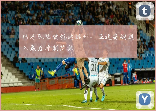 地方队陆续抵达杭州，亚运备战进入最后冲刺阶段