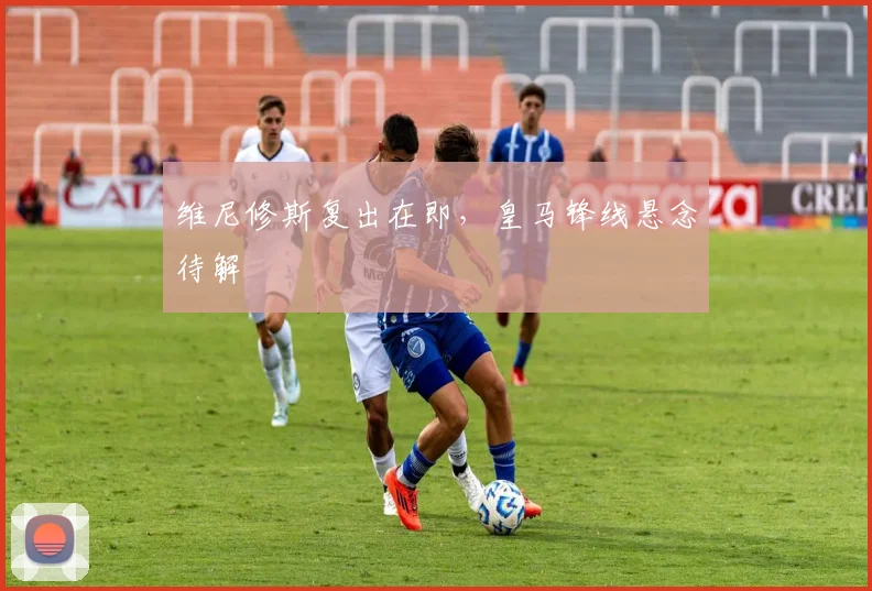 维尼修斯复出在即，皇马锋线悬念待解