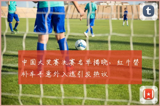中国大奖赛决赛名单揭晓，红牛替补车手意外入选引发热议