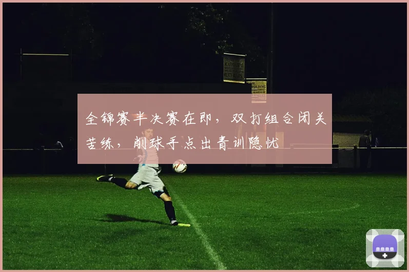 全锦赛半决赛在即，双打组合闭关苦练，削球手点出青训隐忧