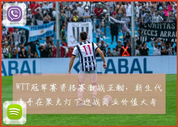 WTT冠军赛资格赛激战正酣，新生代选手在聚光灯下迎战商业价值大考