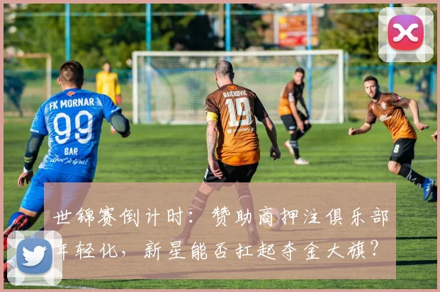世锦赛倒计时：赞助商押注俱乐部年轻化，新星能否扛起夺金大旗？