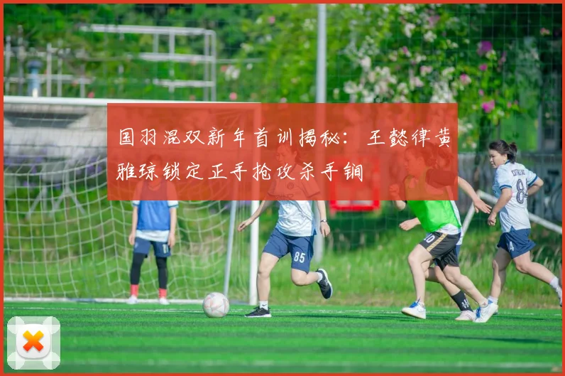 国羽混双新年首训揭秘：王懿律黄雅琼锁定正手抢攻杀手锏