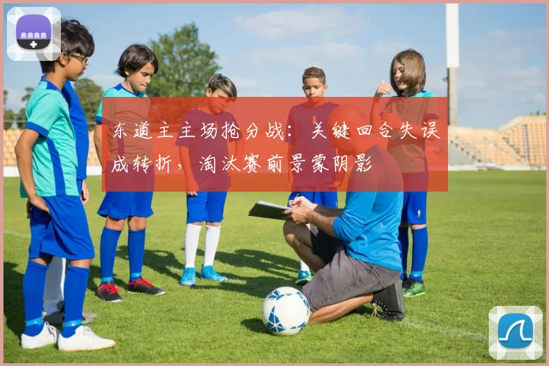 东道主主场抢分战：关键回合失误成转折，淘汰赛前景蒙阴影