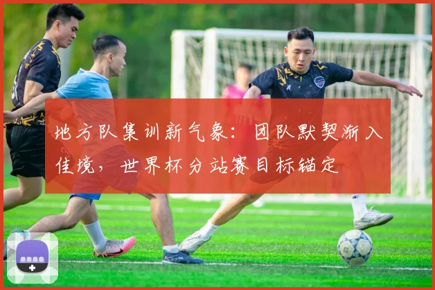 地方队集训新气象：团队默契渐入佳境，世界杯分站赛目标锚定