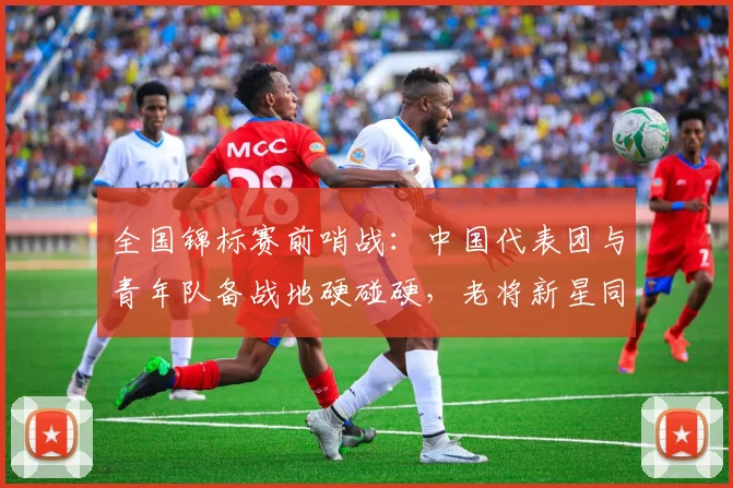 全国锦标赛前哨战：中国代表团与青年队备战地硬碰硬，老将新星同场亮剑