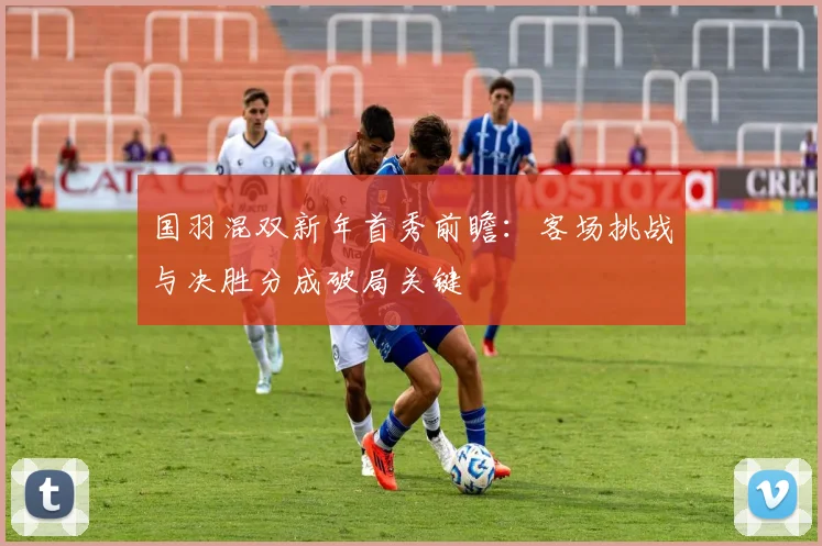 国羽混双新年首秀前瞻：客场挑战与决胜分成破局关键