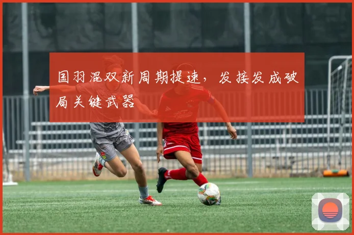 国羽混双新周期提速，发接发成破局关键武器