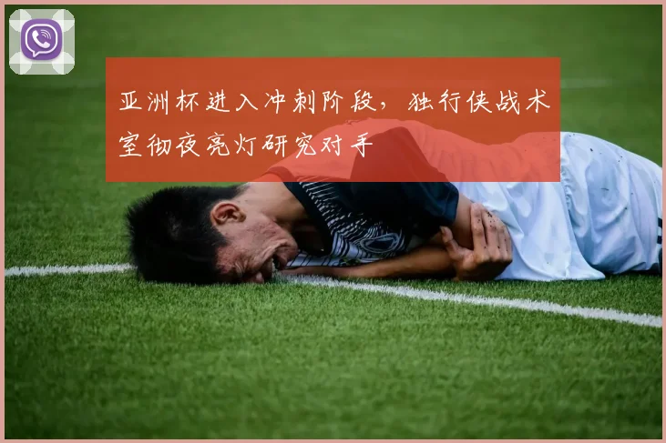 亚洲杯进入冲刺阶段，独行侠战术室彻夜亮灯研究对手