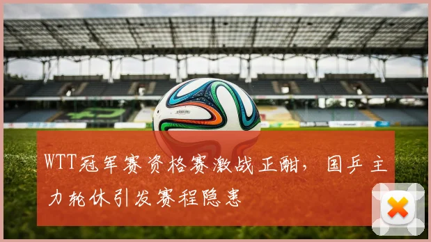 WTT冠军赛资格赛激战正酣，国乒主力轮休引发赛程隐患