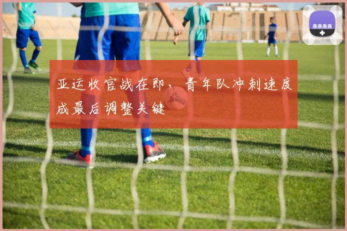 亚运收官战在即，青年队冲刺速度成最后调整关键