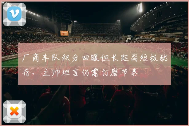 厂商车队积分回暖但长距离短板犹存，主帅坦言仍需打磨节奏
