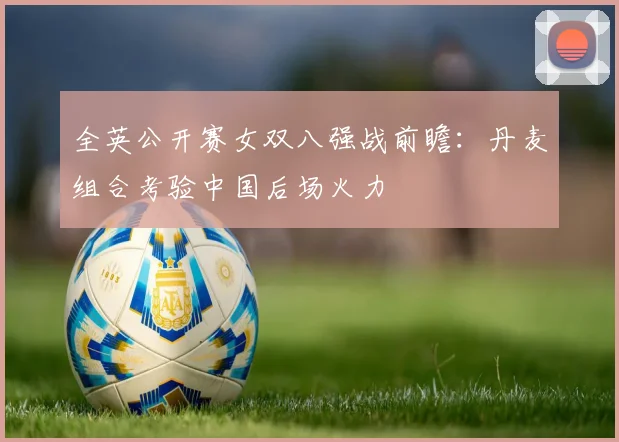 全英公开赛女双八强战前瞻：丹麦组合考验中国后场火力
