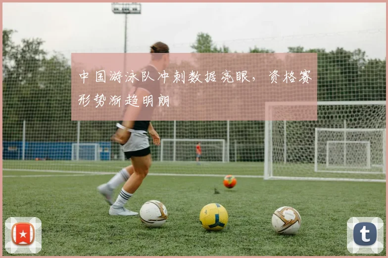 中国游泳队冲刺数据亮眼，资格赛形势渐趋明朗